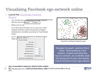 Visualizing Facebook ego-network online

Launch the TouchGraph Facebook Browser

You should see a visualization of you...