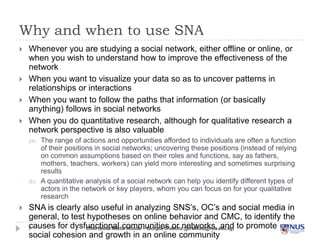 Why and when to use SNA




Whenever you are studying a social network, either offline or online, or when
you wish to...